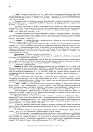 88
Temei – “A palavra grega é phobeo. Ela ‘não é usada aí com o sentido de ter medo de Deus, mas com a
acepção de achegar-se a Ele com reverência e respeito. Transmite o pensamento de absoluta lealdade a Deus, de
completa submissão à Sua vontade.’ – SDABC, vol. 7, pág. 827. A Bíblia reconhece duas espécies de temor de
Deus. (ver Êxo. 20:20.)
“Esta admoestação especial é muito oportuna. Solicita lealdade e completa entrega a Cristo nos últimos
dias. ‘Por isso ficai também vós apercebidos’ (S. Mat. 24:44), estando cada dia preparados para a segunda vinda
do Senhor.” – LES893, p. 76.
“Reverência pelo Criador. A primeira ênfase dessa tríplice mensagem é o apelo para que a família
humana ponha o Deus Criador no centro de sua vida. Não se trata de medo servil ou de terror abjeto, mas de
‘respeito’, ‘reverência’ e ‘honra’. ‘Correta atitude para com Deus é o fundamento da religião verdadeira.” –
SDABC, vol. 1, p. 987, citado em LES893, p. 76.
“Apropriado respeito e reverência pelo criador significa amorosa e voluntária obediência a Sua vontade.
Isto requer uma atitude de supremo amor a Deus e de amor imparcial pelos semelhantes, da maneira indicada
pelos Dez mandamentos. Damos glória a Deus quando vivemos física, mental e espiritualmente com o Seu
desígnio a nosso respeito.” – LES89, p. 76
É chegada – “’É chegada (ou chegou) a hora do Seu juízo.’ O tempo do verbo grego nessa passagem
indica que começou o juízo.” – LES893, p. 77.
“A mensagem da salvação tem sido pregada em todos os séculos; mas esta mensagem é uma parte do
evangelho que só poderia ser pregada nos últimos dias, pois somente então seria verdade que a hora do juízo
havia chegado... . Semelhante mensagem jamais foi apresentada nos séculos passados. S. Paulo ... não a pregou;
indicara aos irmãos a vinda do senhor num futuro então muito distante. Os reformadores não a proclamaram.
Martinho Lutero admitiu o juízo para mais ou menos trezentos anos no futuro, a partir de seu tempo.” – O
Grande Conflito, p. 355 e 356.
Hora do juízo – “Dois fatos importantes sobre esse juízo:
“* O anúncio do começo do juízo faz parte da mensagem do evangelho. É-nos declarado que o anjo está
proclamando ‘o evangelho eterno’ (verso 6.)
“* Esse juízo ocorre antes da segunda vinda de Jesus, pois o evangelho será pregado por todo o mundo
antes que Ele venha. (Ver S. Mat. 24:24.) Há duas outras mensagens para o mundo que vêm depois do anúncio
do juízo. Por isso, o juízo de Apocalipse 14:7 precede o advento.” – LES893, p. 77.
Ver Apêndice: “A hora do juízo”.
Instâncias de juízo- “Três instâncias de juízo aparecem aqui [em Apocalipse 14:6, 7, 15-20 ]: Uma
durante a mediação de Jesus, nosso advogado (I São João 2:1), quando Ele intercede enquanto é investigada a
conduta dos crentes; outra instância é quando se fecha a porta da graça e o Senhor vem para ceifar a messe da
terra, Seu povo redimido (Apocalipse 14:15, 16); e a terceira aparece nos versículos seguintes quando as uvas
são lançadas no lagar da cólera de Deus (Apocalipse 14:17-20), o que ocorrerá com a destruição dos ímpios.” –
SRA/EP, p. 75.
“Quando a Santa Bíblia fala do juízo final, se refere pelo menos a três etapas ou fases: 1. Juízo
Investigativo, antes da segunda vinda de Cristo, o qual tem a ver com os fiéis. 2. Juízo de Comprovação, que será
realizado pelos santos no Céu, durante o milênio. 3. Juízo Executivo, que será aplicado sobre os ímpios, Satanás
e seus anjos no fim do milênio.” – SRA/EP, p. 77.
Adorai o Criador - “Três ordens na mensagem do primeiro anjo. O apelo do primeiro anjo contém três
ordens: 1)Temer a Deus; 2) Dar-Lhe glória; e 3) adorá-Lo por ser o Criador. Esta última ordem recomenda que a
família humana reconheça o seu Criador e faz alusão à fraseologia do quarto mandamento: ‘Aquele que fez o
céu, e a Terra, e o mar, e as fontes das águas.’ Apoc. 14:7; comparar com Êxo. 20:11.” – LES893, p. 79.
“Essa mensagem é o oposto da teoria da evolução, pois exige a adoração a Deus nos termos do
mandamento do sábado (Êxodo 20:8-11) e adquire grande solenidade na época do juízo que João viu em
progresso no santuário do Céu.” – SRA/EP, p. 131.
“Enquanto o fato de que Ele é o nosso Criador continuar a ser razão por que O devamos adorar,
permanecerá o sábado como sinal e memória disto. ...A guarda do sábado é um sinal de lealdade para com o
verdadeiro Deus, ‘Aquele que fez o céu, e a Terra, e o mar, e as fontes das águas’. Segue-se que a mensagem que
ordena aos homens adorar a Deus e guardar Seus mandamentos, apelará especialmente para que observemos o
quarto mandamento.” – O Grande Conflito, p. 437 e 438.
“O apelo para observar o sábado de Deus faz parte da mensagem do primeiro anjo. Somos convidados a
adorar o Criador no dia que constitui o monumento comemorativo de Sua obra criadora. Isto também faz parte
do evangelho eterno.
“A adoração e lealdade de muitos apenas é superficial. Segundo é ensinado pela parábola das dez
virgens (S. Mat. 25:1-13), o que é genuíno e verdadeiro precisa tornar-se evidente.
“’O ser defeituosa a lei pronunciada pela própria voz divina, o haverem sido certas especificações
postas à margem, eis a pretensão apresentada agora por Satanás. É o último grande engano que ele há de trazer
sobre o mundo. Não necessita atacar toda a lei; se pode levar os homens a desrespeitar um só preceito, está
conseguindo seu objetivo... . Consentindo em transgredir um preceito, são os homens colocados sob o poder de
Satanás.’ – O Desejado de Todas as Nações, ed. Popular, págs. 733 e 734.” – LES893, p. 79.
O Apocalipse Comentado – Jeferson Antonio Quimelli – www.sermoes.com.br
 