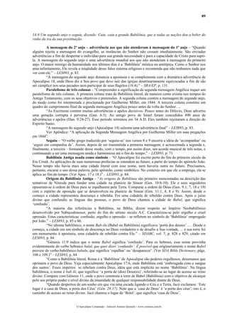 89
14:8 Um segundo anjo o seguiu, dizendo: Caiu, caiu a grande Babilônia, que a todas as nações deu a beber do
vinho da ira da sua prostituição.
A mensagem do 2º anjo – advertência aos que não atenderam à mensagem do 1º anjo – “Quando
alguém rejeita a mensagem do evangelho, as instâncias do Senhor não cessam imediatamente. São enviadas
advertências a fim de despertar o indivíduo para sua grande necessidade e para a capacidade de Cristo para supri-
la. A mensagem do segundo anjo é uma advertência mundial aos que não atenderam à mensagem do primeiro
anjo. O maior inimigo da humanidade nos últimos dias é a ‘Babilônia’ mística ou antitípica. Como o Senhor nos
ama infinitamente, Ele revela a iniqüidade desse falso sistema religioso e recomenda que não tenhamos nada que
ver com ele.” – LES893, p. 83.
“A mensagem do segundo anjo denuncia a apostasia e se complementa com a dramática advertência de
Apocalipse 18, onde Deus diz a Seu povo que deve sair das igrejas doutrinariamente equivocadas a fim de são
ser cúmplice nos seus pecados nem participar de seus flagelos (18:4).” – SRA/EP, p. 131.
Paralelismo de três colunas – “Compreender a significação da segunda mensagem Angélica requer um
paralelismo de três colunas. A primeira coluna trata de Babilônia literal, da maneira como existia nos tempos do
Antigo Testamento, com os seus objetivos e pretensões. A segunda coluna contém a mensagem do segundo anjo,
do modo como foi interpretada e proclamada por Guilherme Miller, em 1844. A terceira coluna constitui um
quadro do cumprimento final da segunda mensagem Angélica pouco antes da volta do Senhor. ...
“As Escrituras contém muitas advertências e apelos decisivos. Pouco antes do Dilúvio, Deus advertiu
uma geração corrupta e perversa (Gen. 6:3). Ao antigo povo de Israel foram concedidos 490 anos de
advertências e apelos (Dan. 9:24-27). Esse período terminou em 34 A.D. Eles também rejeitaram a direção do
Espírito Santo.
“A mensagem do segundo anjo (Apocalipse 14) salienta uma advertência final” – LES893, p. 83.
Ver Apêndice: “A aplicação da Segunda Mensagem Angélica por Guilherme Miller em suas pregações
em 1844”.
Seguiu – “O verbo grego traduzido por ‘seguiu-se’ nos versos 8 e 9 encerra a idéia de ‘acompanhar’ ou
‘seguir em companhia de’. Assim, depois de ser transmitida a primeira mensagem, é acrescentada a segunda e,
finalmente, a terceira – formando desse modo, com o tempo, por assim dizer, um acorde musical de três notas, e
continuando a ser uma mensagem unida e harmoniosa até o fim do tempo.” – LES893, p. 71
Babilônia Antiga usada como símbolo – “O Apocalipse foi escrito perto do fim do primeiro século da
Era Cristã. As aplicações de suas numerosas profecias se estendem ao futuro, a partir do tempo do apóstolo João.
Nesse tempo não havia mais uma cidade literal com esse nome, nem haveria outra no futuro. Precisamos,
portanto, encarar o uso dessa palavra, pelo apóstolo, como simbólico. No contexto em que ele a emprega, ela se
aplica ao fim do tempo. (Ver Apoc. 17 e 18.)” – LES893, p. 84.
Origem da Babilônia Antiga – “As origens de Babilônia são primeiro mencionadas na descrição das
tentativas de Ninrode para fundar uma cidade na planície de Sinear (Gen. 10:8-10). Ele e seus seguidores
opuseram-se à ordem de Deus para se espalharem pela Terra. Comparar a ordem de Deus (Gen. 9:1, 7, 18 e 19)
com o espírito de oposição que se desenvolveu na planície de Sinear (Gen. 11:1, 4, 8 e 9). Assim, desde o
começo a cidade representou descrença e rebeldia. Foi uma cidadela de rebelião contra Deus. Após o juízo
divino que confundiu as línguas das pessoas, o povo de Deus chamou a cidade de Babel, que significa
‘confusão’.
“A maioria das referências a Babilônia, na Bíblia, dizem respeito ao Império Neobabilônico
desenvolvido por Nabucodonosor, perto do fim do sétimo século A.C. Caracterizou-se pelo orgulho e cruel
opressão. Estas características: confusão, orgulho e opressão – se refletem no símbolo de ‘Babilônia’ empregado
por João.” – LES893, p. 85 e 86.
“No idioma babilônico, o nome Bab-ilu (Babel ou Babilônia) significava ‘porta dos deuses’ ... . Desde o
começo, a cidade era um símbolo de descrença no Deus verdadeiro e de desafio a Sua vontade, ... e sua torre foi
um monumento á apostasia, uma cidadela de rebelião contra Ele.” – SDABC, vol. 7, p. 828 e 829, citado em
LES893, p. 84
“Gênesis 11:9 indica que o nome Babel significa ‘confusão’. Para os hebreus, esse nome provinha
evidentemente do verbo hebraico balal, que quer dizer ‘confundir’. É possível que originariamente o nome Babel
proveio do verbo babilônico babalu, que significa ‘espalhar’ ou ‘desaparecer’. (Ver SDA Bible Dictionary, págs.
108 e 109.)” – LES893, p. 84
“Como a Babilônia literal, Roma e a ‘Babilônia’ de Apocalipse são poderes orgulhosos, desumanos que
oprimem o povo de Deus. Veja especialmente Apocalipse 17:6, onde Babilônia está ‘embriagada com o sangue
dos santos’. Esses impérios se rebelam contra Deus, idéia que está implícita no nome ‘Babilônia’. Na língua
babilônica, o nome é bab ili, que significa: ‘a porta de (dos) Deus(es)’, referindo-se ao lugar de acesso ao reino
divino. Compare com Gênesis 11, onde o povo construiu a torre de Babel (Babilônia) com o objetivo de alcançar
pelo seu próprio poder o nível divino da imunidade de qualquer responsabilidade diante de Deus.
“Quando despertou de um sonho em que viu uma escada ligando o Céu e a Terra, Jacó exclamou: ‘Este
lugar é a casa de Deus, a porta dos Céus’ (Gên. 28:17). Note que a ‘casa de Deus’ é ‘a porta dos céus’; isto é, o
caminho de acesso ao reino divino. Jacó chamou o lugar de ‘Betel’, que significa ‘casa de Deus’.
O Apocalipse Comentado – Jeferson Antonio Quimelli – www.sermoes.com.br
 