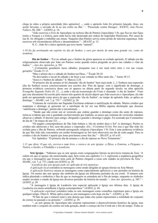 9
chega às mãos a própria autoridade [dos apóstolos] ..., onde o apóstolo João foi primeiro lançado, ileso, em
azeite fervente, e enviado de lá ao seu exílio na ilha.’ – ‘Prescrição contra Hereges’, XXXVI; Ante-Nicene
Fathers, III, 260.” - LES892, p. 18.
“João escreveu o livro de Apocalipse na rochosa ilha de Patmos (Apocalipse 1:9), que fica no mar Egeu
[entre a Turquia e a Grécia, para onde havia sido desterrado por ordem do imperador Domiciano. Por causa de
sua fé, foi obrigado a trabalhar nas minas. Naqueles dias Patmos servia como prisão de máxima segurança. João
escreveu sob circunstâncias difíceis e desanimadoras.” – SRA/EP, p. 13.
N. C.: João foi o único apóstolo que teve morte “natural”.
1:10 Eu fui arrebatado em espírito no dia do Senhor, e ouvi por detrás de mim uma grande voz, como de
trombeta,
Dia do Senhor - “Foi no sábado que o Senhor da glória apareceu ao exilado apóstolo. O sábado era tão
religiosamente observado por João em Patmos como quando estava pregando ao povo nas cidades e vilas da
Judéia.” - Atos dos Apóstolos, p. 581
“...Certamente guardareis meus sábados; porquanto isso é um sinal entre mim e vós nas vossas
gerações.” Êxodo 31:13.
“Mas o sétimo dia é o sábado do Senhor teu Deus...” Êxodo 20:10.
“Se desviardes o teu pé do sábado e de fazer a tua vontade no Meu santo dia...” Isaías 58:13.
“Jesus é o Senhor do sábado.” S. Marcos 2:28.
“O primeiro dia da semana só foi chamado ‘dia do Senhor’ bem mais tarde. [...] ‘Embora esta expressão
[dia do Senhor] ocorra conclusivamente nos escritos dos ‘Pais da Igreja’ com o significado de domingo, a
primeira evidência conclusiva desse uso só aparece na última parte do segundo século, na obra apócrifa
Evangelho Segundo Pedro (9, 12 ...), onde o dia da ressurreição de Cristo é chamado ‘o dia do Senhor’. Visto
que este documento foi escrito pelo menos três quartos de século depois que João escreveu o Apocalipse, ele não
pode ser apresentado como prova de que a expressão ‘dia do Senhor’, no tempo do apóstolo João, se aplica ao
domingo.’ - SDABC, vol. 7, p. 735.” - LES892, p. 20.
“Centenas de versículos nas Sagradas Escrituras ordenam a santificação do sábado. Muitos cristãos que
respeitam o domingo já quiseram ter a satisfação de ler em sua Bíblia alguma declaração que dissesse
‘santificarás o domingo’, porém não a encontraram. ...
“Sendo que não existe um só versículo que ordene guardar o domingo como dia santo de repouso,
torna-se evidente que este é guardado exclusivamente por tradição, ao passo que centenas de versículos mandam
observar o sábado. O decreto mais antigo, obrigando a guardar o domingo é pagão. Foi assinado por Constantino
do dia de 7 de março do ano 321. ...
“Os pagãos contemporâneos de São João tinham o ‘dia do senhor deus o Sol’ (o domingo). Porém os
cristãos não adoravam o Sol, nem tão pouco o imperador. (Ex.: I Coríntios 8:5,6). Por isso é que São João foi
exilado para a ilha de Patmos, sofrendo perseguição religiosa (Apocalipse 1:9). Esta é uma poderosa evidência
de que São João não concordaria em render homenagem ao Sol nem observaria um dia de culto pagão. Para os
cristãos o dia do Senhor é aquele que Jesus proclamou como Seu dia.” – SRA/EP, p. 63 a 65.
Ver Apêndice: “O primeiro dia da semana e o dia de repouso no Novo Testamento.”
1:11 que dizia: O que vês, escreve-o num livro, e envia-o às sete igrejas: a Éfeso, a Esmirna, a Pérgamo, a
Tiatira, a Sardes, a Filadélfia e a Laodicéia.
Sete igrejas - “Sabemos que as sete igrejas eram congregações literais na província romana da Ásia: ‘A
ordem em que as igrejas são mencionadas aqui, bem como nos capítulos 2 e 3, representa a seqüência geográfica
em que o mensageiro que levasse uma carta de Patmos chegaria a essas sete cidades na província da Ásia.’ -
SDABC, vol. 7, p. 737, citado em LES892, p. 20.
“A profecia das sete igrejas pode ser aplicada de três maneiras:
A aplicação local considera as mensagens como sendo dirigidas às igrejas literais na Ásia Menor.
A aplicação histórica encara as mensagens como especialmente aplicáveis a sete períodos na história da
Igreja. ‘Os nomes das sete igrejas são símbolos da Igreja em diferentes períodos da era cristã. O número sete
indica plenitude e simboliza o fato de que as mensagens se estendem até o fim do tempo, enquanto os símbolos
usados revelam o estado da Igreja nos diversos períodos da história do mundo.’ - Atos dos Apóstolos, p. 585.” -
LES892, p. 20
“A mensagem à Igreja de Laodicéia tem especial aplicação à Igreja nos últimos dias. A Igreja de
Laodicéia era muito semelhante à Igreja contemporânea.” LES892, p. 44.
“A aplicação espiritual considera todas as sete mensagens como conselhos espirituais para a Igreja em
qualquer tempo. Ellen G. White aplica todas as sete mensagens a nós hoje em dia.” - LES892, p. 20.
“O fato de que o número total é sete denota que todas elas juntas representam a totalidade do conjunto
de crentes no passado e no presente.” - LES892, p. 29.
“...as sete igrejas do Apocalipse não somente representam o desenvolvimento histórico da igreja, mas
também todo o conjunto de crentes em toda geração, desde o começo da Era Cristã até o fim do tempo. Todas as
O Apocalipse Comentado – Jeferson Antonio Quimelli – www.sermoes.com.br
 