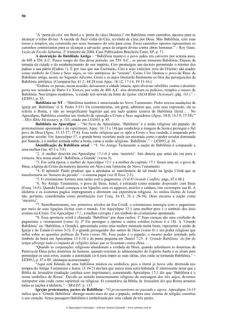 90
“A ‘porta do céu’ em Betel e a ‘porta de (dos) Deus(es)’ em Babilônia eram caminhos opostos para se
alcançar o reino divino. A escada de Jacó vinha do Céu, revelada de cima por Deus. Mas Babilônia, com suas
torres e templos, era construída por seres humanos do solo para cima. Esses caminhos opostos representam os
caminhos contrastantes para se alcançar a salvação: graça de origem divina contra obras humanas.” – Roy Gane,
Lição da Escola Sabatina, 2º trimestre de 2004, Casa Publicadora Brasileira:Tatuí, SP, p. 71.
A destruição da Babilônia Antiga – “Babilônia manteve o povo judeu em cativeiro por setenta anos,
de 605 a 536 A.C. Pouco tempo do fim desse período, em 539 A.C., os persas tomaram Babilônia. Depois da
tomada da cidade e do estabelecimento de seu império, Ciro promulgou um decreto permitindo o retorno dos
judeus a sua pátria (Esdras 1). É por isso que nas Escrituras, Ciro e seus exércitos (reis do Oriente) são usados
como símbolo de Cristo e Seus anjos, os reis antitípicos do “oriente”. Como Ciro libertou o povo de Deus da
Babilônia antiga, assim, no Segundo Advento, Cristo e os anjos libertarão finalmente os fiéis das perseguições da
Babilônia antitípica. (Comparar Isa. 41:2; 44:28 com Apoc. 16:12; 17:14; 19:11-16.)
“Embora os persas, nessa ocasião, deixassem a cidade intacta, após diversas rebeliões contra o domínio
persa nos reinados de Dario I e Xerxes, por volta de 480 A.C. eles destruíram os palácios, templos e muros de
Babilônia. Nos tempos modernos, ‘a cidade tem servido de fonte de tijolos’ (SDA Bible Dictionary, pág. 111).” –
LES893, p. 85.
Babilônia no NT – “Babilônia também é mencionada no Novo Testamento. Pedro enviou saudações da
igreja em ‘Babilônia’ (I S. Pedro 5:13). Os comentaristas, em geral, admitem que, com essa expressão, ele se
referiu a Roma, e não ao insignificante lugarejo que era tudo quanto restava de Babilônia literal... . No
Apocalipse, Babilônia constitui um símbolo de oposição a Cristo e Seus seguidores (Apoc. 14:8; 16:19; 17:18).”
– SDA Bible Dictionary, p. 113, citado em LES893, p. 85.
Babilônia no Apocalipse – “No livro do Apocalipse, ‘Babilônia’ é a união religiosa (do papado, do
protestantismo apostatado e do espiritismo; Apoc. 16:13 e 14) que estabelece a imagem da besta e persegue o fiel
povo de Deus (Apoc. 13:15-17; 17:6). Essa união religiosa que se opõe a Cristo e Sua verdade, é amparada pelo
governo secular. Em Apocalipse 17, a grande besta escarlate pode ser encarada como o poder secular dominado
por Satanás; e a mulher sentada sobre a besta, como a união religiosa: ‘Babilônia’.” – LES893, p. 86.
Identificação da Babilônia atual – “1. No Antigo Testamento a nação de Babilônia é comparada a
uma mulher (Isa. 47:1 e 7-9).
“2. A mulher descrita em Apocalipse 17:1-6 é uma ‘meretriz’. Isto denota que antes ela era pura e
virtuosa. Seu nome atual é ‘Babilônia, a Grande’ (verso 5).
“3. Em certa época, a mulher de Apocalipse 12:1 e a mulher do capítulo 17:1 foram uma só: o povo de
Deus, a Igreja de Cristo da maneira descrita em Atos e nas Epístolas do Novo Testamento.
“4. O apóstolo Paulo predisse que a apostasia se manifestaria de tal modo na Igreja Cristã que se
transformaria no ‘homem do pecado’ – o sistema papal (ver II Tess. 2:3).
“5. O cristianismo formou uma união com o paganismo. (Ver O Grande Conflito, págs, 47 e 48.)
“6. No Antigo Testamento, o povo de Deus, Israel, é retratado como estando desposado com Deus
(Ezeq. 16:8). Quando Israel começou a ter ligações com os egípcios, assírios e caldeus, isto corrompeu sua fé. A
idolatria e os costumes pagãos impregnaram e alteraram sua experiência religiosa. As uniões ilícitas de Israel
são, portanto, consideradas como prostituição (ver Ezeq. 16:15, 26 e 28-38). Deus encarou a nação como
‘meretriz’.
“7. Semelhantemente, nos primeiros séculos da Era Cristã, o cristianismo transigiu com o paganismo
por meio de suas ligações ilícitas com o mundo. Em Apocalipse 12:1 uma mulher pura é o símbolo dos leais
crentes em Cristo. Em Apocalipse 17:1, a mulher corrupta é um símbolo do cristianismo apostatado.
“8. Essa apostasia cristã é chamada ‘Babilônia’ por duas razões: 1ª Suas crenças são uma confusão de
paganismo e cristianismo (verso 4). 2ª Ela persegue e oprime a outros cristãos (versos 6 e 18). A ‘Grande
Babilônia’ ou ‘Babilônia, a Grande), apresentada como uma mulher montada numa besta, representa a união da
Igreja e do Estado (versos 3-5). É o grande perseguidor dos santos de Deus (verso 6) e um poder religioso que
influi sobre as questões políticas da Terra (verso 18). Esse poder é o papado, o mesmo poder retratado pelo
símbolo da besta em Apocalipse 13:1-10 e da ponta pequena em Daniel 7:25. A ‘Grande Babilônia’ do fim do
tempo abrange todo o conjunto de religiões falsas que se levantam contra Deus. ...
“Quando as corporações religiosas abandonam a verdade de Deus, quando substituem as doutrinas da
Palavra de Deus pelas doutrinas de homens, quando resistem às admoestações do Espírito Santo e se aliam para
promulgar os seus erros, usando a autoridade civil para impor as suas idéias, eles estão se tornando Babilônia.” –
LES893, p. 87 e 88. (destaque acrescentado)
“Aqui está falando de uma babilônia mística ou simbólica, pois a literal já havia sido destruída nos
tempos do Antigo Testamento e Isaías 13:19-21 declara que nunca mais seria habitada. É interessante notar que a
Bíblia de Jerusalém (tradução católica com imprimatur), comentando Apocalipse 17:5 diz que ‘Babilônia é o
nome simbólico de Roma’. Devido ao sentido iminentemente religioso da mensagem dos três anjos, devemos
interpretar esta caída como espiritual ou religiosa. O comentário da Bíblia de Jerusalém diz que Roma arrastou
todas as nações à idolatria.” – SRA/EP, p. 117.
Igrejas protestantes, partes de Babilônia - “O protestantismo no passado e agora. Apocalipse 16:19
indica que a ‘Grande Babilônia’ abrange muito mais do que o papado, embora esse sistema de religião constitua
o seu coração. Nessa passagem Babilônia é simbolizada por uma cidade de três partes.
O Apocalipse Comentado – Jeferson Antonio Quimelli – www.sermoes.com.br
 