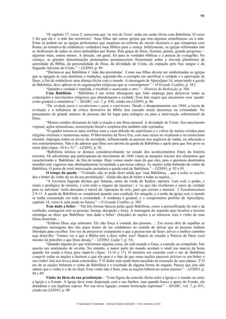 91
“O capítulo 17, verso 2, menciona que ‘os reis da Terra’ estão em união ilícita com Babilônia. O verso
5 diz que ela é ‘a mãe das meretrizes’. Suas filhas são outras igrejas que tem algumas semelhanças cm a mãe.
Estas só podem ser as igrejas protestantes que surgiram na reforma do século dezesseis e que romperam com
Roma, na tentativa de estabelecer verdadeira base bíblica para a crença. Infelizmente, as igrejas reformadas não
se desfizeram de todos os erros defendidos por Roma. Pela graça de Deus, fizeram, porém, grande progresso –
algumas mais, outras menos. A direção, em geral, foi para as verdades bíblicas e a pureza do evangelho. No
começo, as grandes denominações protestantes permaneceram firmemente sobre a elevada plataforma da
autoridade da Bíblia, da personalidade de Deus, da divindade de Cristo, da expiação pelo Seu sangue e do
Segundo Advento de Cristo.” – LES893, p. 89.
“Declara-se que Babilônia é ‘mãe das prostitutas’. Como sua filhas devem ser simbolizadas as igrejas
que se apegam às suas doutrinas e tradições, seguindo-lhe o exemplo em sacrificar a verdade e a aprovação de
Deus, a fim de estabelecer uma aliança ilícita com o mundo. A mensagem de Apocalipse 14, anunciando a queda
de Babilônia, deve aplicar-se ás organizações religiosas que se corromperam.” – O Grande Conflito, p. 382.
“Quando a verdade é repelida, é recebido e acariciado o erro.” – História da Redenção, p. 366.
Caiu Babilônia – “Babilônia é um termo abrangente que João emprega para descrever todas as
corporações e movimentos religiosos que abandonaram a verdade. Esse fato requer que encaremos essa ‘queda’
como gradual e cumulativa.” – SDABC, vol. 7, p. 830, citado em LES893, p. 86.
“Da verdade para o secularismo e para o espiritismo. Desde o desapontamento em 1844, a teoria da
evolução e a influência da crítica destrutiva da Bíblia têm causado muita descrença na cristandade. No
pensamento de grande número de pessoas não há lugar para milagres ou para a intervenção sobrenatural de
Deus.
“Muitos cristãos deixaram de lado a oração a um Deus pessoal. A divindade de Cristo, Seu nascimento
virginal, ações miraculosas, ressurreição literal e corpórea têm também sido rejeitados.
“O quadro tornou-se mais confuso com a vasta difusão do espiritismo e o volver de muitos cristãos para
religiões orientais e numerosas seitas. O Movimento da Nova Era, com suas raízes no ocultismo e no misticismo
oriental, impregna todos os níveis da sociedade, influenciando as pessoas nos negócios de saúde, na educação e
nos entretenimentos. Não é de admirar que Deus nos advirta da queda de Babilônia e apele para que Seu povo se
retire dela (Apoc. 18:4 e 5).” – LES893, p. 92.
“Babilônia mística se destaca consideravelmente no estudo dos acontecimentos finais da história
terrestre. Os adventistas que participaram do movimento de 1844 viram as atuações iniciais dos elementos que
caracterizarão a ‘Babilônia’ do fim do tempo. Hoje vemos muito mais do que eles, pois a apostasia doutrinária
mundial está vagarosa mas obstinadamente levantando a pavorosa cabeça. As nações estão bebendo do vinho de
Babilônia. O ponto de total intoxicação assinalará a queda total de Babilônia.” – LES893, p. 92 e 93.
O tempo da queda – “Contudo, não se pode dizer ainda que ‘caiu Babilônia, ...que a todas as nações
deu a beber do vinho da ira da sua prostituição’. Ainda não deu de beber a todas as nações... .
“A Escritura Sagrada declara que Satanás, antes da vinda do Senhor, operará ‘com todo o poder, e
sinais e prodígios de mentira, e com todo o engano da injustiça’; e ‘os que não receberam o amor da verdade
para se salvarem’ serão deixados à mercê da ‘operação do erro, para que creiam a mentira’. I Tessalonicenses
2:9-11. A queda de Babilônia se completará quando esta condição for atingida, e a união da igreja com o mundo
se tenha consumado em toda a cristandade. A mudança é gradual, e o cumprimento perfeito de Apocalipse,
capítulo 14, verso 8, está ainda no futuro.” – O Grande Conflito, p. 389.
Tem dado a beber – “Há três formas básicas pelas quais Babilônia, como a personificação do mal e da
confusão, conseguirá unir as pessoas: lisonja, decepção e força. A mensagem do segundo anjo focaliza a terceira
estratégia ao dizer que Babilônia ‘tem dado a beber’ (forçado) às nações a se intoxicar com o vinho de suas
falsas doutrinas. ..
“Embora Deus seja soberano, Ele não força a vontade das pessoas. ... Em nossa obra de espalhar as
singulares mensagens dos três anjos temos de ser cuidadosos no sentido de deixar que as pessoas tenham
liberdade para escolher. Em vez de prescrever exatamente o que a pessoa tem de fazer, talvez o melhor caminho
seja dizer-lhe: ‘Vamos ver o que a Bíblia tem a dizer sobre isso? Depois de estudar a Palavra de Deus você
mesmo irá perceber o que Deus deseja.” – LES963, Lição 7, p. 5A.
“Quando alguém faz que realizemos alguma coisa, ele está usando a força, a coerção ou compulsão. Isto
suscita um sentimento de revolta. No entanto, a maior parte do mundo aceitará o sinal (ou marca) da besta
quando for usada a força para impô-lo (Apoc. 13:16 e 17). O mistério em conexão com o ato de Babilônia
compelir todas as nações a fazerem o que ela quer é o fato de que essas nações parecem deleitar-se em beber o
seu vinho! Isto nos leva a duas conclusões: 1ª O diabo está sendo bem-sucedido na execução de seus planos. 2ª O
ato de as nações beberem o vinho de Babilônia é o resultado de alguma forma de engano. Parece que elas não
sabem que o vinho é o da ira final. Esse vinho não é bom, mas as nações bebem-no assim mesmo.” – LES893, p.
88 e 89.
Vinho da fúria da sua prostituição – “Uma figura da conexão ilícita entre a Igreja e o mundo ou entre
a Igreja e o Estado. A Igreja deve estar desposada com o seu Senhor, mas quando busca o apoio do Estado, ela
abandona o seu legítimo esposo. Por sua nova ligação, comete fornicação espiritual.” – SDABC, vol. 7, p. 831,
citado em LES893, p. 90
O Apocalipse Comentado – Jeferson Antonio Quimelli – www.sermoes.com.br
 