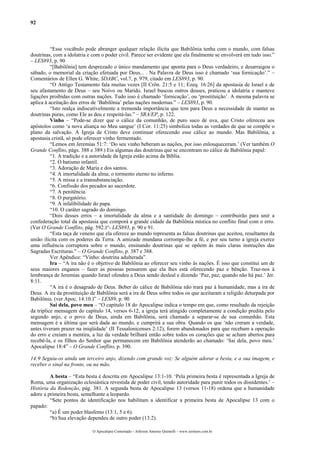 92
“Esse vocábulo pode abranger qualquer relação ilícita que Babilônia tenha com o mundo, com falsas
doutrinas, com a idolatria e com o poder civil. Parece ser evidente que ela finalmente se envolverá em tudo isso.”
– LES893, p. 90
“[Babilônia] tem desprezado o único mandamento que aponta para o Deus verdadeiro, e desarraigou o
sábado, o memorial da criação efetuada por Deus... . Na Palavra de Deus isso é chamado ‘sua fornicação’.” –
Comentários de Ellen G. White, SDABC, vol.7, p. 979, citado em LES893, p. 90.
“O Antigo Testamento fala muitas vezes [II Crôn. 21:5 e 11; Ezeq. 16:26] da apostasia de Israel e de
seu afastamento de Deus – seu Noivo ou Marido. Israel buscou outros deuses, praticou a idolatria e manteve
ligações proibidas com outras nações. Tudo isso é chamado ‘fornicação’, ou ‘prostituição’. A mesma palavra se
aplica à aceitação dos erros de ‘Babilônia’ pelas nações modernas.” – LES893, p. 90.
“Isto realça indiscutivelmente a tremenda importância que tem para Deus a necessidade de manter as
doutrinas puras, como Ele as deu e respeitá-las.” – SRA/EP, p. 122.
Vinho – “Pode-se dizer que o cálice da comunhão, de puro suco de uva, que Cristo ofereceu aos
apóstolos como ‘a nova aliança no Meu sangue’ (I Cor. 11:25) simboliza todas as verdades de que se compõe o
plano da salvação. A Igreja de Cristo deve continuar oferecendo esse cálice ao mundo. Mas Babilônia, a
apostasia cristã, só pode oferecer vinho fermentado.
“Lemos em Jeremias 51:7: ‘Do seu vinho beberam as nações, por isso enlouqueceram.’ (Ver também O
Grande Conflito, págs. 388 e 389.) Eis algumas das doutrinas que se encontram no cálice de Babilônia papal:
“1. A tradição e a autoridade da Igreja estão acima da Bíblia.
“2. O batismo infantil.
“3. Adoração de Maria e dos santos.
“4. A imortalidade da alma; o tormento eterno no inferno.
“5. A missa e a transubstanciação.
“6. Confissão dos pecados ao sacerdote.
“7. A penitência.
“8. O purgatório.
“9. A infalibilidade do papa.
“10. O caráter sagrado do domingo.
“Dois desses erros – a imortalidade da alma e a santidade do domingo – contribuirão para unir a
confederação total da apostasia que comporá a grande cidade da Babilônia mística no conflito final com o erro.
(Ver O Grande Conflito, pág. 592.)“- LES893, p. 90 e 91.
“Esta taça de veneno que ela oferece ao mundo representa as falsas doutrinas que aceitou, resultantes da
união ilícita com os poderes da Terra. A amizade mundana corrompe-lhe a fé, e por seu turno a igreja exerce
uma influência corruptora sobre o mundo, ensinando doutrinas que se opõem às mais claras instruções das
Sagradas Escrituras.” – O Grande Conflito, p. 387 e 388.
Ver Apêndice: “Vinho: doutrina adulterada”.
Ira – “A ira não é o objetivo de Babilônia ao oferecer seu vinho às nações. É isso que constitui um de
seus maiores enganos – fazer as pessoas pensarem que ela lhes está oferecendo paz e bênção. Traz-nos à
lembrança de Jeremias quando Israel ofendeu a Deus sendo desleal e dizendo ‘Paz, paz; quando não há paz.’ Jer.
8:11.
“A ira é o desagrado de Deus. Beber do cálice de Babilônia não trará paz à humanidade, mas a ira de
Deus. A ira da prostituição de Babilônia será a ira de Deus sobre todos os que aceitaram a religião deturpada por
Babilônia. (ver Apoc. 14:10.)” – LES89, p. 90
Sai dela, povo meu – “O capítulo 18 do Apocalipse indica o tempo em que, como resultado da rejeição
da tríplice mensagem do capítulo 14, versos 6-12, a igreja terá atingido completamente a condição predita pelo
segundo anjo, e o povo de Deus, ainda em Babilônia, será chamado a separar-se de sua comunhão. Esta
mensagem é a última que será dada ao mundo, e cumprirá a sua obra. Quando os que ‘não creram a verdade,
antes tiveram prazer na iniqüidade’ (II Tessalonicenses 2:12), forem abandonados para que recebam a operação
do erro e creiam a mentira, a luz da verdade brilhará então sobre todos os corações que se acham abertos para
recebê-la, e os filhos do Senhor que permanecem em Babilônia atenderão ao chamado: ‘Sai dela, povo meu.’
Apocalipse 18:4” – O Grande Conflito, p. 390.
14:9 Seguiu-os ainda um terceiro anjo, dizendo com grande voz: Se alguém adorar a besta, e a sua imagem, e
receber o sinal na fronte, ou na mão,
A besta – “Esta besta é descrita em Apocalipse 13:1-10. ‘Pela primeira besta é representada a Igreja de
Roma, uma organização eclesiástica revestida de poder civil, tendo autoridade para punir todos os dissidentes.’ –
História da Redenção, pág. 381. A segunda besta de Apocalipse 13 (versos 11-18) ordena que a humanidade
adore a primeira besta, semelhante a leopardo.
“Sete pontos de identificação nos habilitam a identificar a primeira besta de Apocalipse 13 com o
papado:
“a) É um poder blasfemo (13:1, 5 e 6).
“b) Sua elevação dependeu de outro poder (13:2).
O Apocalipse Comentado – Jeferson Antonio Quimelli – www.sermoes.com.br
 