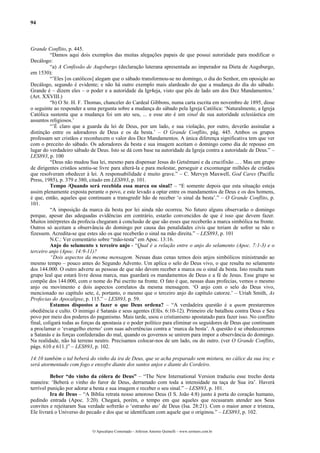94
Grande Conflito, p. 445.
“Damos aqui dois exemplos das muitas alegações papais de que possui autoridade para modificar o
Decálogo:
“a) A Confissão de Augsburgo (declaração luterana apresentada ao imperador na Dieta de Augsburgo,
em 1530):
“’Eles [os católicos] alegam que o sábado transformou-se no domingo, o dia do Senhor, em oposição ao
Decálogo, segundo é evidente; e não há outro exemplo mais alardeado do que a mudança do dia do sábado.
Grande é – dizem eles – o poder e a autoridade da Igr4eja, visto que pôs de lado um dos Dez Mandamentos.’
(Art. XXVIII.)
“b) O Sr. H. F. Thomas, chanceler do Cardeal Gibbons, numa carta escrita em novembro de 1895, disse
o seguinte ao responder a uma pergunta sobre a mudança do sábado pela Igreja Católica: ‘Naturalmente, a Igreja
Católica sustenta que a mudança foi um ato seu, ... e esse ato é um sinal de sua autoridade eclesiástica em
assuntos religiosos.’
“’É claro que a guarda da lei de Deus, por um lado, e sua violação, por outro, deverão assinalar a
distinção entre os adoradores de Deus e os da besta.’ – O Grande Conflito, pág. 445. Ambos os grupos
professam ser cristãos e reconhecem o valor dos Dez Mandamentos. A única diferença significativa tem que ver
com o preceito do sábado. Os adoradores da besta e sua imagem aceitam o domingo como dia de repouso em
lugar do verdadeiro sábado de Deus. Isto se dá com base na autoridade da Igreja contra a autoridade de Deus.” –
LES893, p. 100
“Deus não mudou Sua lei, mesmo para dispensar Jesus do Getsêmani e da crucifixão ... . Mas um grupo
de dirigentes cristãos sentiu-se livre para alterá-la e para molestar, perseguir e excomungar milhões de cristãos
que resolveram obedecer à lei. A responsabilidade é muito grave.” – C. Mervyn Maxwell, God Cares (Pacific
Press, 1985), p. 379 e 380, citado em LES893, p. 101.
Tempo /Quando será recebida essa marca ou sinal? – “E somente depois que esta situação esteja
assim plenamente exposta perante o povo, e este levado a optar entre os mandamentos de Deus e os dos homens,
é que, então, aqueles que continuam a transgredir hão de receber ‘o sinal da besta’.” – O Grande Conflito, p.
101.
“A imposição da marca da besta por lei ainda não ocorreu. No futuro alguns observarão o domingo
porque, apesar das adequadas evidências em contrário, estarão convencidos de que é isso que devem fazer.
Muitos intérpretes da profecia chegaram á conclusão de que são esses que receberão a marca simbólica na fronte.
Outros só aceitam a observância do domingo por causa das penalidades civis que teriam de sofrer se não o
fizessem. Acredita-se que estes são os que receberão o sinal na mão direita.” – LES893, p. 101
N.C.: Ver comentário sobre “mão-testa” em Apoc. 13:16.
Anjo do selamento x terceiro anjo - “Qual é a relação entre o anjo do selamento (Apoc. 7:1-3) e o
terceiro anjo (Apoc. 14:9-11)?
“Dois aspectos da mesma mensagem. Nessas duas cenas temos dois anjos simbólicos ministrando ao
mesmo tempo – pouco antes do Segundo Advento. Um aplica o selo do Deus vivo, o que resulta no selamento
dos 144.000. O outro adverte as pessoas de que não devem receber a marca ou o sinal da besta. Isto resulta num
grupo leal que estará livre dessa marca, mas guardará os mandamentos de Deus e a fé de Jesus. Esse grupo se
compõe dos 144.000, com o nome do Pai escrito na fronte. O fato é que, nessas duas profecias, vemos o mesmo
anjo ou movimento e dois aspectos correlatos da mesma mensagem. ‘O anjo com o selo do Deus vivo,
mencionado no capítulo sete, é, portanto, o mesmo que o terceiro anjo do capítulo catorze.’ – Uriah Smith, As
Profecias do Apocalipse, p. 115.” – LES893, p. 59.
Estamos dispostos a fazer o que Deus ordena? – “A verdadeira questão é a quem prestaremos
obediência e culto. O inimigo é Satanás e seus agentes (Efés. 6:10-12). Primeiro ele batalhou contra Deus e Seu
povo por meio dos poderes do paganismo. Mais tarde, usou o cristianismo apostatado para fazer isso. No conflito
final, coligará todas as forças da apostasia e o poder político para eliminar os seguidores de Deus que continuam
a proclamar o ‘evangelho eterno’ com suas advertências contra a ‘marca da besta’. A questão é se obedeceremos
a Satanás e às forças confederadas do mal, quando os governos se unirem para impor a observância do domingo.
Na realidade, não há terreno neutro. Precisamos colocar-nos de um lado, ou do outro. (ver O Grande Conflito,
págs. 610 e 611.)” – LES893, p. 102.
14:10 também o tal beberá do vinho da ira de Deus, que se acha preparado sem mistura, no cálice da sua ira; e
será atormentado com fogo e enxofre diante dos santos anjos e diante do Cordeiro.
Beber “do vinho da cólera de Deus” – “The New International Version traduziu esse trecho desta
maneira: ‘Beberá o vinho do furor de Deus, derramado com toda a intensidade na taça de Sua ira’. Haverá
terrível punição por adorar a besta e sua imagem e receber o seu sinal.” – LES893, p. 101.
Ira de Deus – “A Bíblia retrata nosso amoroso Deus (I S. João 4:8) junto à porta do coração humano,
pedindo entrada (Apoc. 3:20). Chegará, porém, o tempo em que aqueles que recusaram atender aos Seus
convites e rejeitaram Sua verdade sofrerão o ‘estranho ato’ de Deus (Isa. 28:21). Com o maior amor e tristeza,
Ele livrará o Universo do pecado e dos que se identificam com aquele que o originou.” – LES893, p. 102.
O Apocalipse Comentado – Jeferson Antonio Quimelli – www.sermoes.com.br
 