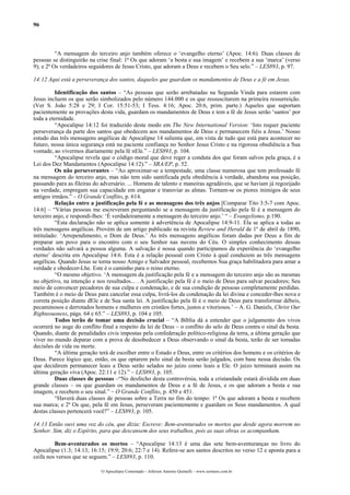 96
“A mensagem do terceiro anjo também oferece o ‘evangelho eterno’ (Apoc. 14:6). Duas classes de
pessoas se distinguirão na crise final: 1ª Os que adoram ‘a besta e sua imagem’ e recebem a sua ‘marca’ (verso
9); e 2ª Os verdadeiros seguidores de Jesus Cristo, que adoram a Deus e recebem o Seu selo.” – LES893, p. 97.
14:12 Aqui está a perseverança dos santos, daqueles que guardam os mandamentos de Deus e a fé em Jesus.
Identificação dos santos – “As pessoas que serão arrebatadas na Segunda Vinda para estarem com
Jesus incluem os que serão simbolizados pelo número 144.000 e os que ressuscitarem na primeira ressurreição.
(Ver S. João 5:28 e 29; I Cor. 15:51-53; I Tess. 4:16; Apoc. 20:6, prim. parte.) Aqueles que suportam
pacientemente as provações desta vida, guardam os mandamentos de Deus e tem a fé de Jesus serão ‘santos’ por
toda a eternidade.
“Apocalipse 14:12 foi traduzido deste modo em The New International Version: ‘Isto requer paciente
perseverança da parte dos santos que obedecem aos mandamentos de Deus e permanecem fiéis a Jesus.’ Nosso
estudo das três mensagens angélicas de Apocalipse 14 salienta que, em vista de tudo que está para acontecer no
futuro, nossa única segurança está na paciente confiança no Senhor Jesus Cristo e na rigorosa obediência a Sua
vontade, ao vivermos diariamente pela fé nEle.” – LES893, p. 104.
“Apocalipse revela que o código moral que deve reger a conduta dos que foram salvos pela graça, é a
Lei dos Dez Mandamentos (Apocalipse 14:12).” – SRA/EP, p. 52.
Os não perseverantes – “Ao aproximar-se a tempestade, uma classe numerosa que tem professado fé
na mensagem do terceiro anjo, mas não tem sido santificada pela obediência à verdade, abandona sua posição,
passando para as fileiras do adversário. ... Homens de talento e maneiras agradáveis, que se haviam já regozijado
na verdade, empregam sua capacidade em enganar e transviar as almas. Tornam-se os piores inimigos de seus
antigos irmãos.” – O Grande Conflito, p. 614.
Relação entre a justificação pela fé e as mensagens dos três anjos [Comparar Tito 3:5-7 com Apoc.
14:6] – “Várias pessoas me escreveram perguntando se a mensagem da justificação pela fé é a mensagem do
terceiro anjo, e respondi-lhes: ‘É verdadeiramente a mensagem do terceiro anjo.’ “ – Evangelismo, p.190.
“Esta declaração não se aplica somente à advertência de Apocalipse 14:9-11. Ela se aplica a todas as
três mensagens angélicas. Provém de um artigo publicado na revista Review and Herald de 1º de abril de 1890,
intitulado: ‘Arrependimento, o Dom de Deus.’ As três mensagens angélicas foram dadas por Deus a fim de
preparar um povo para o encontro com o seu Senhor nas nuvens do Céu. O simples conhecimento dessas
verdades não salvará a pessoa alguma. A salvação é nossa quando participamos da experiência do ‘evangelho
eterno’ descrita em Apocalipse 14:6. Esta é a relação pessoal com Cristo à qual conduzem as três mensagens
angélicas. Quando Jesus se torna nosso Amigo e Salvador pessoal, recebemos Sua graça habilitadora para amar a
verdade e obedecer-Lhe. Este é o caminho para o reino eterno.
“O mesmo objetivo. ‘A mensagem da justificação pela fé e a mensagem do terceiro anjo são as mesmas
no objetivo, na intenção e nos resultados... . A justificação pela fé é o meio de Deus para salvar pecadores; Seu
meio de convencer pecadores de sua culpa e condenação, e de sua condição de pessoas completamente perdidas.
Também é o meio de Deus para cancelar essa culpa, livrá-los da condenação da lei divina e conceder-lhes nova e
correta posição diante dEle e de Sua santa lei. A justificação pela fé é o meio de Deus para transformar débeis,
pecaminosos e derrotados homens e mulheres em cristãos fortes, justos e vitoriosos.’ – A. G. Daniels, Christ Our
Righteousness, págs. 64 e 65.” – LES893, p. 104 e 105.
Todos terão de tomar uma decisão crucial – “A Bíblia dá a entender que o julgamento dos vivos
ocorrerá no auge do conflito final a respeito da lei de Deus – o conflito do selo de Deus contra o sinal da besta.
Quando, diante de penalidades civis impostas pela confederação político-religiosa da terra, a última geração que
viver no mundo deparar com a prova de desobedecer a Deus observando o sinal da besta, terão de ser tomadas
decisões de vida ou morte.
“A última geração terá de escolher entre o Estado e Deus, entre os critérios dos homens e os critérios de
Deus. Parece lógico que, então, os que optarem pelo sinal da besta serão julgados, com base nessa decisão. Os
que decidirem permanecer leais a Deus serão selados no juízo como leais a Ele. O juízo terminará assim na
última geração viva (Apoc. 22:11 e 12).” – LES893, p. 105.
Duas classes de pessoas –“No desfecho desta controvérsia, toda a cristandade estará dividida em duas
grande classes – os que guardam os mandamentos de Deus e a fé de Jesus, e os que adoram a besta e sua
imagem, e recebem o seu sinal.” – O Grande Conflito, p. 450 e 451.
“Haverá duas classes de pessoas sobre a Terra no fim do tempo: 1ª Os que adoram a besta e recebem
sua marca; e 2ª Os que, pela fé em Jesus, perseveram pacientemente e guardam os Seus mandamentos. A qual
destas classes pertencerá você?” – LES893, p. 105.
14:13 Então ouvi uma voz do céu, que dizia: Escreve: Bem-aventurados os mortos que desde agora morrem no
Senhor. Sim, diz o Espírito, para que descansem dos seus trabalhos, pois as suas obras os acompanham.
Bem-aventurados os mortos – “Apocalipse 14:13 é uma das sete bem-aventuranças no livro do
Apocalipse (1:3; 14:13; 16:15; 19:9; 20:6; 22:7 e 14). Refere-se aos santos descritos no verso 12 e aponta para a
ceifa nos versos que se seguem.” – LES893, p. 110.
O Apocalipse Comentado – Jeferson Antonio Quimelli – www.sermoes.com.br
 