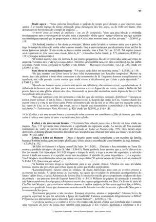 97
Desde agora – “Estas palavras identificam o período de tempo geral durante o qual morrem esses
santos. É o mesmo espaço de tempo abrangido pelas mensagens dos três anjos, ou de 1844 em diante. Eles
descansam até haver passado o tempo de angústia. ...
“A morte antes do tempo de angústia – um ato de compaixão. Visto que essa bênção é proferida
imediatamente após a mensagem do terceiro anjo, a expressão ‘desde agora’ parece referir-se aos que aceitam
essa mensagem especial que os prepara para a vinda de Cristo, mas morrem antes de Seu advento.” – LES893, p.
111.
“[O Senhor] conhece o fim desde o princípio. Muitos serão levados a repousar antes que a prova de
fogo do tempo de tribulação venha sobre o nosso mundo. Essa é outra razão por que deveríamos dizer no fim de
nossa fervorosa petição: ‘Todavia não se faça a minha vontade, mas a Tua.’ S. Luc. 22:42. Tal súplica jamais
será registrada no Céu como uma oração falta de fé.” – Conselhos Sobre Saúde, p. 375, citado em LES893, p.
111. (Destaque acrescentado.)
“O Senhor muitas vezes me instruiu de que muitos pequeninos hão de ser removidos antes do tempo de
angústia. Havemos de ver de novo nossos filhos. Havemos de encontrar-nos com eles e reconhecê-los nas cortes
celestiais. Ponde vossa confiança no Senhor, e não temais.” – Mensagens Escolhidas, vol.2, p. 259, citado em
LES893, p. 111.
Suas obras os acompanham/seguem – “Os justos serão tidos em memória eterna.” - LES893, p. 110.
“Os que morrem em Cristo antes de Sua volta experimentam um descanso temporário. Mesmo na
morte, sua vida piedosa e boas obras continuam a dar testemunho da fé. Enquanto dormem tranqüilamente na
sepultura, sua vida passada exorta muitos que ainda vivem a decidirem-se por Cristo e pela eternidade.” –
LES893, p. 110.
“Quando um homem morre, com ele não morre sua influência; ela continua a viver, reproduzindo-se. A
influência do homem que era bom, puro e santo, continua a viver depois de sua morte, como o brilho do Sol
poente lança as suas glórias através dos céus, iluminando os picos das montanhas muito depois de haver o Sol
mergulhado atrás da colina... .
“Mas que contraste com isto apresenta a vida dos que são terrenos, sensuais, diabólicos! Transigiu-se
com o prazer sensual. À luz do Juízo, o homem aparece como é, despido das vestes do Céu. Aparece diante dos
outros como é à vista de um Deus santo. Pense seriamente cada um de nós se as obras que nos seguirão serão a
luz suave do Céu, ou as sombras das trevas, ou se o legado que transmitimos à posteridade é de bênçãos ou
maldições.” – Testemunhos Para Ministros, p. 429, citado em LES893, p. 110 e 111.
14:14 E olhei, e eis uma nuvem branca, e assentado sobre a nuvem um semelhante a filho de homem, que tinha
sobre a cabeça uma coroa de ouro, e na mão uma foice afiada.
E olhei, e eis uma nuvem branca – “Os crentes fiéis olharão para cima, a fim de ver Jesus vindo nas
nuvens. Atos 1:11 apresenta mais claramente o significado da expressão usada. As nuvens de Sua ascensão
consistiram do ‘carro de nuvem de anjos’ (O Desejado de Todas as Nações, pág. 795). Dois desses anjos
detiveram-se durante alguns momentos para dizer aos discípulos que olhavam para cima que Jesus ‘virá do modo
como O vistes subir’.
Cristo, o Filho do Homem – “Jesus é descrito como sendo semelhante a um membro da família
humana. Embora tenha agora um corpo glorificado, Cristo ainda é reconhecido como membro da raça humana.”
– LES893, p. 112.
“O Filho do Homem é a figura central [de Apoc. 14:13-20] ... . Durante o Seu ministério na Terra Ele
contou a parábola do trigo e do joio (S. Mat. 13:36-43). Nesta parábola Jesus ensinou que a ‘ceifa’ dar-se-á no
fim do mundo. Em Apocalipse 14:13-20 chegou o tempo da ceifa, o trigo e o joio são separados, a salvação
eterna é dada aos crentes, e a rejeição eterna aos incrédulos. A questão de suma importância ... é a seguinte:
Você fará parte da colheita dos salvos, ou estará entre os perdidos? O ardente desejo de Cristo é salvar a todos (II
S. Pedro 3:9). Queremos ser salvos? ...
“A história terrestre dirige-se rapidamente para o seu grande clímax. Absortos em suas atividades
terrenas, muitos não percebem que o final ajuste de contas para todos está próximo.
“Lamentavelmente, mesmo entre os cristãos, há muita indiferença para com os eventos prestes a
ocorrerem no mundo. A Igreja possui as Escrituras, nas quais são revelados os principais acontecimentos do
futuro. Além disso, a Igreja Adventista do Sétimo Dia foi muito favorecida pelo cumprimento moderno do dom
de profecia – um precioso dom do Espírito Santo (Efés. 4:11-13). Milhares de páginas de orientação e conselho
não deixam nenhuma desculpa para o desconhecimento dos eventos programados por Deus. Os livros da série ‘O
Conflito dos Séculos’, que constituem indubitavelmente o melhor conjunto de literatura espiritual fora a Bíblia,
pintam um quadro do futuro que desmascara os embustes de Satanás e revela claramente o plano de Deus para o
livramento de Seu povo.
“Precisamos perguntar a nós mesmos: Estamos despertos, atentos e preparados? Estamos livres da
cegueira espiritual de que foi advertida a Igreja de Laodicéia? Estamos examinando diligentemente a Bíblia?
Preparamo-nos diariamente para o encontro com o nosso Senhor?” – LES893, p. 109.
“A profecia destina-se a exaltar a Cristo. Os cristãos não devem olvidar que a profecia não é somente
uma revelação da parte de Jesus, mas também uma revelação a Seu respeito, destinada a confirmar a fé e
O Apocalipse Comentado – Jeferson Antonio Quimelli – www.sermoes.com.br
 
