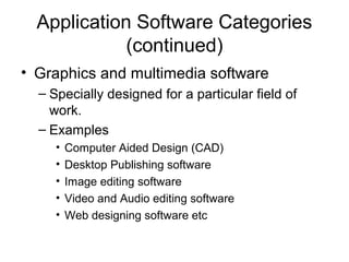 Application Software Categories
(continued)
• Graphics and multimedia software
– Specially designed for a particular field of
work.
– Examples
• Computer Aided Design (CAD)
• Desktop Publishing software
• Image editing software
• Video and Audio editing software
• Web designing software etc
 
