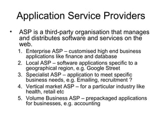 Application Service Providers
• ASP is a third-party organisation that manages
and distributes software and services on the
web.
1. Enterprise ASP – customised high end business
applications like finance and database
2. Local ASP – software applications specific to a
geographical region, e.g. Google Street
3. Specialist ASP – application to meet specific
business needs, e.g. Emailing, recruitment ?
4. Vertical market ASP – for a particular industry like
health, retail etc
5. Volume Business ASP – prepackaged applications
for businesses, e.g. accounting
 