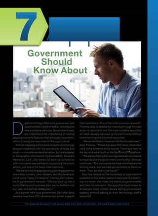 Esri | Advertising Supplement | 1
To learn more about the seven apps that are listed here, visit www.esri.com/7apps
D
igitaltechnologyofferslocal government vast
opportunities to extend to their constituents
new and better services. Government lead-
ers understand the importance of finding
applications with features that stimulate innovation,
without taxing the resources of the organization.
With its mapping and location analytics technology
already integrated into the operations of large and
small communities across the nation, Esri is the leader
in Geographic Information Systems (GIS). Based in
Redlands, Calif., Esri seeks out start-up companies
with innovative approaches to supporting the public
sector, just one of its many client services.
“We are actively engaging and supporting academic
innovation centers, civic hackers, and the developer
community,” says Christopher Thomas, Esri’s direc-
tor of government markets. “Once a start-up has a
solid offering and business plan, we invite them into
our user and partner ecosystem.”
As a partner with local government, Esri often asks
leaders how their GIS systems can better support
their operations. One of the most common requests,
Thomas says, is assistance in sorting through the vast
array of options to find the most suitable apps that
will add valuable services to the community without
overwhelming their limited resources.
“We’ve identified companies that fill a focused need,”
says Thomas. “These are apps that have catapulted
right to the forefront of the market. They have risen to
the top and are all built on the Esri®
ArcGIS®
platform.
“We are facilitating the marriage between innovative
companies and the government community,” Thomas
continues. “The companies we have identified are the
shining stars, and we help government to discover
them. They are really taking off.”
Esri has looked at the hundreds of applications
available to the public sector today and is present-
ing the seven that meet the needs of governments
and their constituents. The apps Esri has chosen to
showcase meet critical issues facing government
leaders without adding to their technology staff’s
workload.
Government
Should
Know About
Apps7
 