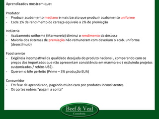 Aprendizados	
  mostram	
  que:	
  
	
  
Produtor	
  
-­‐  Produzir	
  acabamento	
  mediano	
  é	
  mais	
  barato	
  que	
  produzir	
  acabamento	
  uniforme	
  
-­‐  Cada	
  1%	
  de	
  rendimento	
  de	
  carcaça	
  equivale	
  a	
  2%	
  de	
  premiação	
  
	
  
Indústria	
  
-­‐  Acabamento	
  uniforme	
  (Marmoreio)	
  diminui	
  o	
  rendimento	
  da	
  desossa	
  	
  
-­‐  Maioria	
  dos	
  sistemas	
  de	
  premiação	
  não	
  remuneram	
  com	
  deveriam	
  o	
  acab.	
  uniforme	
  
(desesGmulo)	
  
Food	
  service	
  
-­‐  Exigência	
  incompaGvel	
  da	
  qualidade	
  desejada	
  do	
  produto	
  nacional	
  ,	
  comparando	
  com	
  os	
  
preços	
  dos	
  importados	
  que	
  não	
  apresentam	
  consistência	
  em	
  marmoreio	
  (	
  excluindo	
  projetos	
  
customizados	
  /	
  reféns	
  US$).	
  
-­‐  Querem	
  o	
  bife	
  perfeito	
  (Prime	
  –	
  3%	
  produção	
  EUA)	
  
	
  
Consumidor	
  
-­‐  Em	
  fase	
  de	
  aprendizado,	
  pagando	
  muito	
  caro	
  por	
  produtos	
  inconsistentes	
  
-­‐  Os	
  cortes	
  nobres	
  “pagam	
  a	
  conta”	
  
	
  
	
  
	
  
 