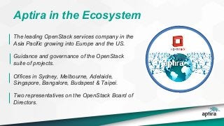 Aptira in the Ecosystem
The leading OpenStack services company in the
Asia Pacific growing into Europe and the US.
Guidance and governance of the OpenStack
suite of projects.
Offices in Sydney, Melbourne, Adelaide,
Singapore, Bangalore, Budapest & Taipei.
Two representatives on the OpenStack Board of
Directors.
 