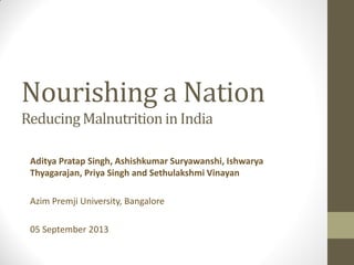 Nourishing a Nation
ReducingMalnutritionin India
Aditya Pratap Singh, Ashishkumar Suryawanshi, Ishwarya
Thyagarajan, Priya Singh and Sethulakshmi Vinayan
Azim Premji University, Bangalore
05 September 2013
 