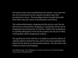 The city has twice been humiliated by the suburbs:  once upon the loss of its constituency to the suburbs and again upon that constituency’s return.  These prodigal citizens brought back with them their suburban values of predictability and control. The relationship between shopping and the city has, over the last half century, inverted from shopping as a component of the city to shopping as the prerequisite to urbanity.  Rather than shopping (as an activity) taking place in the city (as a place), the city (as an idea) is taking place within shopping (as a place)… The significance of the mall lies in its ability to create the effects of urbanity without need of the city, and it is this very realization that allows for the idea of an instrumental urbanity.  The city itself is the medium for post-mall shopping. John McMorrough, “City of Shopping,” in  Project on the City 2: The Harvard Design School Guide to Shopping  (2001) 