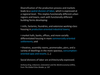 Diversification of the production process and markets leads to a  spatial division of labor , which is expressed at a regional level.  This implies functionally different urban regions and towns, each with functionally different building forms developing:  mills, factories, foundries, and extensive working-class housing in  production-oriented industrial towns ;  market halls, banks, offices, and more socially differentiated housing in more  commercially oriented settlements ; and  theatres, assembly rooms, promenades, piers, and a variety of dwellings in the more spacious,  consumption-oriented spas and resorts . (…)  Social divisions of labor are architecturally expressed. Anthony King,  Urbanism, Colonialism and the World-economy  (1991), from  The Global Cities Reader , p. 197 