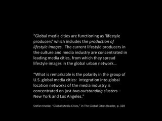 “ Global media cities are functioning as ‘lifestyle producers’ which includes the  production of lifestyle images .  The current lifestyle producers in the culture and media industry are concentrated in leading media cities, from which they spread lifestyle images in the global urban network… “ What is remarkable is the polarity in the group of U.S. global media cities:  integration into global location networks of the media industry is concentrated on just  two outstanding clusters  – New York and Los Angeles.” Stefan Kratke, “Global Media Cities,” in The Global Cities Reader, p. 328 