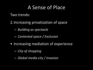 A Sense of Place Two trends: Increasing privatization of space Building as spectacle Contested space / Exclusion Increasing mediation of experience City of shopping Global media city / Invasion 
