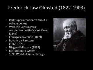 Park superintendent without a college degree Won the Central Park competition with Calvert Vaux (1847)  Chicago's Riverside (1869) Buffalo park system (1868-1876) Niagara Falls park (1887) Boston’s park system 1893 World's Fair in Chicago Frederick Law Olmsted (1822-1903) 