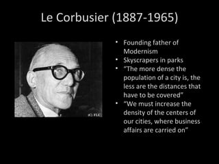 Le Corbusier (1887-1965) Founding father of Modernism Skyscrapers in parks “ The more dense the population of a city is, the less are the distances that have to be covered” “ We must increase the density of the centers of our cities, where business affairs are carried on” 