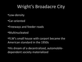 Wright’s Broadacre City Low-density Car-oriented Freeways and feeder roads Multinucleated FLW’s small house with carport became the American standard in the 1950s His dream of a decentralized, automobile-dependent society materialized 
