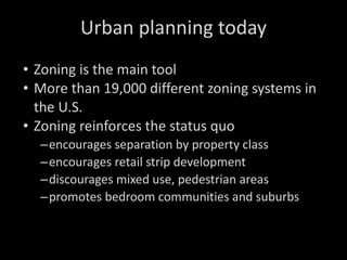 Urban planning today Zoning is the main tool More than 19,000 different zoning systems in the U.S.  Zoning reinforces the status quo encourages separation by property class encourages retail strip development discourages mixed use, pedestrian areas promotes bedroom communities and suburbs 