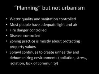 “ Planning” but not urbanism Water  quality and sanitation controlled Most people have adequate light and air Fire danger controlled Disease controlled Zoning practice is mostly about protecting property values Sprawl continues to create unhealthy and dehumanizing environments (pollution, stress, isolation, lack of community) 