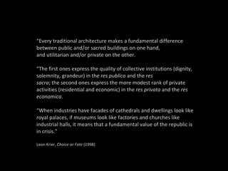 “ Every traditional architecture makes a fundamental difference between public and/or sacred buildings on one hand, and utilitarian and/or private on the other. “ The first ones express the quality of collective institutions (dignity, solemnity, grandeur) in the  res publica  and the  res sacra ; the second ones express the more modest rank of private activities (residential and economic) in the  res privata  and the  res economica .   “ When industries have facades of cathedrals and dwellings look like royal palaces, if museums look like factories and churches like industrial halls, it means that a fundamental value of the republic is in crisis." Leon Krier,  Choice or Fate  (1998) 
