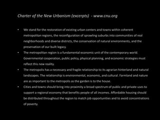 Charter of the New Urbanism (excerpts)  - www.cnu.org We stand for the restoration of existing urban centers and towns within coherent metropolitan regions, the reconfiguration of sprawling suburbs into communities of real neighborhoods and diverse districts, the conservation of natural environments, and the preservation of our built legacy. The metropolitan region is a fundamental economic unit of the contemporary world. Governmental cooperation, public policy, physical planning, and economic strategies must reflect this new reality. The metropolis has a necessary and fragile relationship to its agrarian hinterland and natural landscapes. The relationship is environmental, economic, and cultural. Farmland and nature are as important to the metropolis as the garden is to the house. Cities and towns should bring into proximity a broad spectrum of public and private uses to support a regional economy that benefits people of all incomes. Affordable housing should be distributed throughout the region to match job opportunities and to avoid concentrations of poverty. 