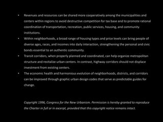 Revenues and resources can be shared more cooperatively among the municipalities and centers within regions to avoid destructive competition for tax base and to promote rational coordination of transportation, recreation, public services, housing, and community institutions.  Within neighborhoods, a broad range of housing types and price levels can bring people of diverse ages, races, and incomes into daily interaction, strengthening the personal and civic bonds essential to an authentic community. Transit corridors, when properly planned and coordinated, can help organize metropolitan structure and revitalize urban centers. In contrast, highway corridors should not displace investment from existing centers.  The economic health and harmonious evolution of neighborhoods, districts, and corridors can be improved through graphic urban design codes that serve as predictable guides for change. Copyright 1996, Congress for the New Urbanism. Permission is hereby granted to reproduce the Charter in full or in excerpt, provided that this copyright notice remains intact. 