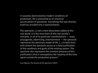 In societies dominated by modern conditions of production, life is presented as an immense accumulation of  spectacles.  Everything that was directly lived has receded into a representation.  The spectacle…is not a mere decoration added to the real world. It is the very heart of this real society’s unreality. In all of its particular manifestations — news, propaganda, advertising, entertainment — the spectacle represents the dominant  model  of life. (…) In both form and content the spectacle serves as a total justification of the conditions and goals of the existing system. The spectacle also represents the  constant presence  of this justification since it monopolizes the majority of the time spent outside the production process.” Guy Debord,  The Society of the Spectacle  (1967) 