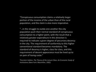 “ Conspicuous consumption claims a relatively larger portion of the income of the urban than of the rural population, and the claim is also more imperative.  “… in the struggle to outdo one another the city population push their normal standard of conspicuous consumption to a higher point, with the result that a relatively greater expenditure in this direction is required to indicate a given degree of pecuniary decency in the city. The requirement of conformity to this higher conventional standard becomes mandatory. The standard of decency is higher, class for class, and this requirement of decent appearance must be lived up to on pain of losing caste.” Thorstein Veblen,  The Theory of the Leisure Class: An Economic Study of Institutions  (New York: Macmillan, 1902) 