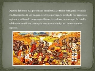 O golpe definitivo nas pretensões castelhanas ao trono português será dado
em Aljubarrota. Aí, um pequeno exército português, auxiliado por arqueiros
ingleses, e utilizando processos militares inovadores num campo de batalha
habilmente escolhido, conseguiu vencer um inimigo em número muito
superior.
 