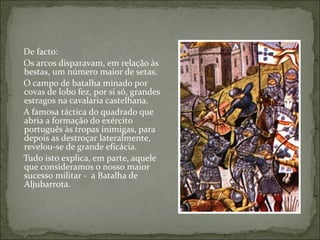 De facto:
Os arcos disparavam, em relação às
bestas, um número maior de setas.
O campo de batalha minado por
covas de lobo fez, por si só, grandes
estragos na cavalaria castelhana.
A famosa táctica do quadrado que
abria a formação do exército
português às tropas inimigas, para
depois as destroçar lateralmente,
revelou-se de grande eficácia.
Tudo isto explica, em parte, aquele
que consideramos o nosso maior
sucesso militar - a Batalha de
Aljubarrota.
 