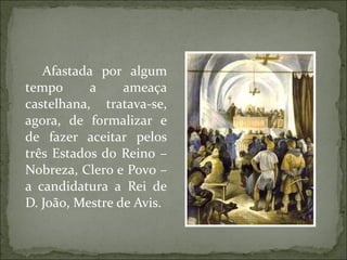 Afastada por algum
tempo      a     ameaça
castelhana, tratava-se,
agora, de formalizar e
de fazer aceitar pelos
três Estados do Reino –
Nobreza, Clero e Povo –
a candidatura a Rei de
D. João, Mestre de Avis.
 