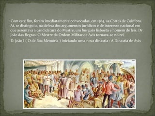 Com este fim, foram imediatamente convocadas, em 1385, as Cortes de Coimbra.
Aí, se distinguiu, na defesa dos argumentos jurídicos e de interesse nacional em
que assentava a candidatura do Mestre, um burguês lisboeta e homem de leis, Dr.
João das Regras. O Mestre da Ordem Militar de Avis tornava-se no rei
D. João I ( O de Boa Memória ) iniciando uma nova dinastia : A Dinastia de Avis
 