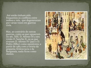 Até então tinham sido
frequentes os conflitos entre
nobres e reis, que degeneraram
por várias vezes em guerras
civis.

Mas, ao contrário de outras
guerras, como as que opuseram
no séc. XIII, D. Afonso III a seu
irmão D. Sancho II, ou as que
tiveram D. Afonso IV (pai) e D.
Pedro (filho) como opositores; a
partir de 1385 com a vitória da
pequena Aristocracia e da
Burguesia, nada ficou como
dantes.
 