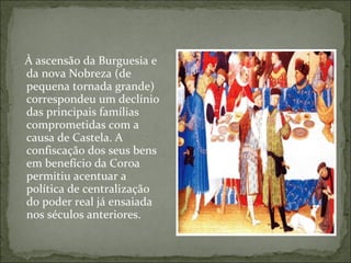 À ascensão da Burguesia e
da nova Nobreza (de
pequena tornada grande)
correspondeu um declínio
das principais famílias
comprometidas com a
causa de Castela. A
confiscação dos seus bens
em benefício da Coroa
permitiu acentuar a
política de centralização
do poder real já ensaiada
nos séculos anteriores.
 