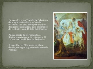 De acordo com o Tratado de Salvaterra
de Magos, assinado com Castela,
estabelecia-se uma nova paz entre os
dois reinos consignada pelo casamento
de D. Beatriz com D. João I de Castela.

Após a morte de D. Fernando, a
Regência do trono seria entregue a D.
Leonor até que D. Beatriz fosse mãe.

A esse filho ou filha seria, na idade
devida, entregue o governo do reino de
Portugal
 