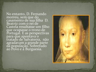 No entanto, D. Fernando
morreu, sem que do
casamento de sua filha D.
Beatriz com o rei de
Castela resultasse um filho
que ocupasse o trono de
Portugal. E as perspectivas
para que apontava o
tratado de Salvaterra, não
agradavam a grande parte
da população. Sobretudo
ao Povo e à Burguesia.

                              Dona Leonor De TeLes
 