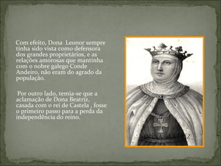 Com efeito, Dona Leonor sempre
tinha sido vista como defensora
dos grandes proprietários, e as
relações amorosas que mantinha
com o nobre galego Conde
Andeiro, não eram do agrado da
população.

 Por outro lado, temia-se que a
aclamação de Dona Beatriz,
casada com o rei de Castela , fosse
o primeiro passo para a perda da
independência do reino.


                                      Dona Beatriz
 
