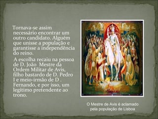 Tornava-se assim
necessário encontrar um
outro candidato. Alguém
que unisse a população e
garantisse a independência
do reino.
A escolha recaiu na pessoa
de D. João Mestre da
Ordem Militar de Avis,
filho bastardo de D. Pedro
I e meio-irmão de D .
Fernando, e por isso, um
legítimo pretendente ao
trono.
                             O Mestre de Avis é aclamado
                              pela população de Lisboa
 