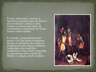 Foram, entretanto, muitos os
tumultos populares que de norte a
sul assolaram o reino, e cedo,
Lisboa se tornou no centro da
contestação à aclamação de Dona
Leonor como rainha.

E ao boato, propositadamente
posto a circular pelos revoltosos,
de que os apoiantes da rainha se
preparavam para matar o Mestre,
respondeu uma multidão
assaltando o Paço Real e matando,
ao que parece com a ajuda do
Mestre ,o odiado conde Andeiro.
 