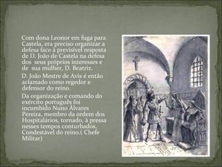Com dona Leonor em fuga para
Castela, era preciso organizar a
defesa face à previsível resposta
de D. João de Castela na defesa
dos seus próprios interesses e
de sua mulher, D. Beatriz.
D. João Mestre de Avis é então
aclamado como regedor e
defensor do reino.
Da organização e comando do
exército português foi
incumbido Nuno Álvares
Pereira, membro da ordem dos
Hospitalários, tornado, à pressa
nesses tempos conturbados,
Condestável do reino.( Chefe
Militar)
 