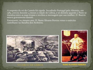 A resposta do rei de Castela foi rápida. Invadindo Portugal pelo Alentejo, em
1384 ,cercou durante 4 meses a cidade de Lisboa, e só desistiu quando a Peste se
instalou entre as suas tropas e recebeu a mensagem que sua mulher, D. Beatriz
estava gravemente doente.
Entretanto, no mesmo ano, D. Nuno Álvares Pereira vence o exército
castelhano na Batalha dos Atoleiros.




          O CERCO DE LISBOA                             NUNO ÁLVARES PEREIRA
 