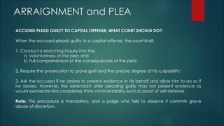 ARRAIGNMENT and PLEA
ACCUSED PLEAD GUILTY TO CAPITAL OFFENSE, WHAT COURT SHOULD DO?
When the accused pleads guilty to a capital offense, the court shall:
1. Conduct a searching inquiry into the:
a. Voluntariness of the plea and
b. Full comprehension of the consequences of the plea;
2. Require the prosecution to prove guilt and the precise degree of his culpability;
3. Ask the accused if he desires to present evidence in his behalf and allow him to do so if
he desires. However, the defendant after pleading guilty may not present evidence as
would exonerate him completely from criminal liability such as proof of self-defense.
Note: This procedure is mandatory, and a judge who fails to observe it commits grave
abuse of discretion.
 