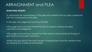 ARRAIGNMENT and PLEA
SEARCHING INQUIRY
To determine the voluntariness of the plea and whether the accused understood
fully the consequence of his plea.
In all cases, the judge must convince himself:
•The judge must convince himself that the accused is entering the plea
voluntarily and intelligently;
•The judge must convince himself that there exists a rational basis for finding of
guilt based on accused’s testimony
•Inform the accused of the exact length of imprisonment and the certainty that
he will serve it in a national penitentiary
 