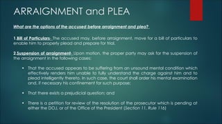 ARRAIGNMENT and PLEA
What are the options of the accused before arraignment and plea?
1.Bill of Particulars- The accused may, before arraignment, move for a bill of particulars to
enable him to properly plead and prepare for trial.
2.Suspension of arraignment- Upon motion, the proper party may ask for the suspension of
the arraignment in the following cases:
• That the accused appears to be suffering from an unsound mental condition which
effectively renders him unable to fully understand the charge against him and to
plead intelligently thereto. In such case, the court shall order his mental examination
and, if necessary his confinement for such purpose;
• That there exists a prejudicial question; and
• There is a petition for review of the resolution of the prosecutor which is pending at
either the DOJ, or of the Office of the President (Section 11, Rule 116)
 