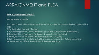 ARRAIGNMENT and PLEA
How is arraignment made?
Arraignment is made:
1.in open court where the complaint or information has been filed or assigned for
trial;
2.by the judge or clerk of court;
3.By furnishing the accused with a copy of the complaint or information;
4.Reading it in a language or dialect known to the accused;
5.Asking accused whether he pleads guilty or not guilty.
6.Both arraignment and plea shall be made of record but failure to enter of
record shall not affect the validity of the proceedings.
 