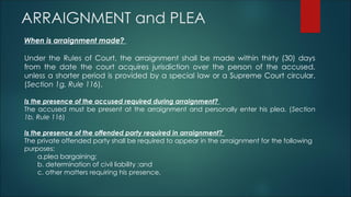 ARRAIGNMENT and PLEA
When is arraignment made?
Under the Rules of Court, the arraignment shall be made within thirty (30) days
from the date the court acquires jurisdiction over the person of the accused,
unless a shorter period is provided by a special law or a Supreme Court circular.
(Section 1g, Rule 116).
Is the presence of the accused required during arraignment?
The accused must be present at the arraignment and personally enter his plea. (Section
1b, Rule 116)
Is the presence of the offended party required in arraignment?
The private offended party shall be required to appear in the arraignment for the following
purposes:
a.plea bargaining;
b. determination of civil liability ;and
c. other matters requiring his presence.
 