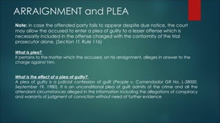 ARRAIGNMENT and PLEA
Note: in case the offended party fails to appear despite due notice, the court
may allow the accused to enter a plea of guilty to a lesser offense which is
necessarily included in the offense charged with the conformity of the trial
prosecutor alone. (Section 1f, Rule 116)
What is plea?
It pertains to the matter which the accused, on his arraignment, alleges in answer to the
charge against him.
What is the effect of a plea of guilty?
A plea of guilty is a judicial confession of guilt (People v. Comendador GR No. L-38000,
September 19, 1980). It is an unconditional plea of guilt admits of the crime and all the
attendant circumstances alleged in the information including the allegations of conspiracy
and warrants of judgment of conviction without need of further evidence
 