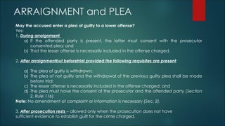 ARRAIGNMENT and PLEA
May the accused enter a plea of guilty to a lower offense?
Yes:
1. During arraignment
a) If the offended party is present, the latter must consent with the prosecutor
consented plea; and
b) That the lesser offense is necessarily included in the offense charged.
2. After arraignmentbut beforetrial provided the following requisites are present:
a) The plea of guilty is withdrawn;
b) The plea of not guilty and the withdrawal of the previous guilty plea shall be made
before trial;
c) The lesser offense is necessarily included in the offense charged; and
d) The plea must have the consent of the prosecutor and the offended party (Section
2, Rule 116)
Note: No amendment of complaint or information is necessary (Sec. 2).
3. After prosecution rests – allowed only when the prosecution does not have
sufficient evidence to establish guilt for the crime charged.
 