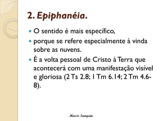 2. Epiphanéia. 
O sentido é mais específico, 
porque se refere especialmente à vinda sobre as nuvens. 
É a volta pessoal de Cristo à Terra que acontecerá com uma manifestação visível e gloriosa (2 Ts2.8; 1 Tm6.14; 2 Tm4.6- 8). 
Moisés Sampaio  